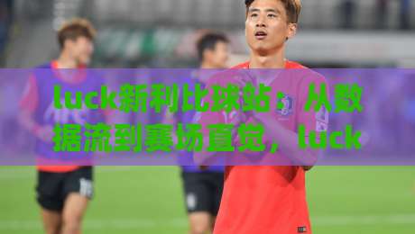 luck新利比球站：从数据流到赛场直觉，luck新利比球站如何重塑2026观赛体验？(luck新利比球站)-最大权威网页比球网大球分析走地大全早盘文字