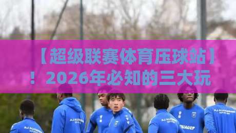 【超级联赛体育压球站】!2026年必知的三大玩法与避坑指南