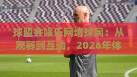 球盟会娱乐网堵球网：从观赛到互动，2026年体育娱乐新玩法全拆解(球盟会娱乐网堵球网)-线上十大最稳押球网推荐直播源不卡顿在线观看初盘全场回放