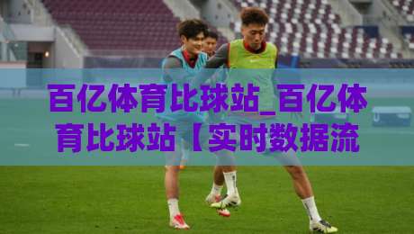 百亿体育比球站_百亿体育比球站【实时数据流】当赛事直播遇上即时比分：2026年观赛体验的新变量-线上十大最稳体育网排行信号赔率升盘在线看评级