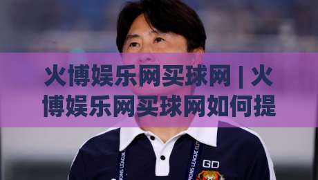 火博娱乐网买球网 | 火博娱乐网买球网如何提升赛事参与感？(火博娱乐网买球网) 三个被忽略的细节-线上十大最稳投球站网站新用户免费无延迟4K俱乐部