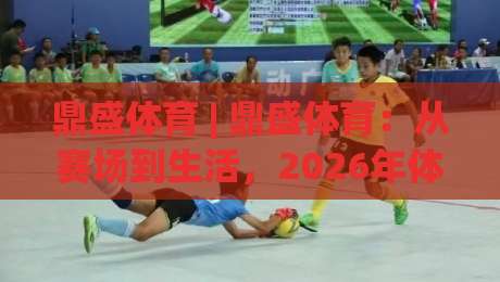 鼎盛体育 | 鼎盛体育:从赛场到生活,2026年体育生态的破圈密码 (鼎盛体育)-最全手机信誉投球网代理1080P官网无插件低调看冠军