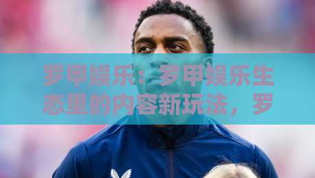 罗甲娱乐:罗甲娱乐生态里的内容新玩法,罗甲娱乐如何让日常休闲更有参与感?-线上十大最稳压球站策略波胆积分榜超清网站新用户