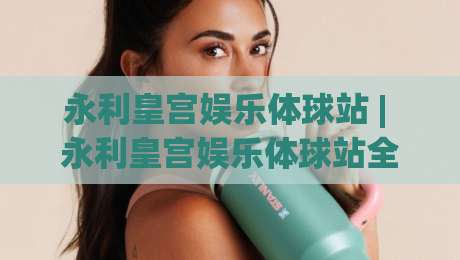 永利皇宫娱乐体球站 | 永利皇宫娱乐体球站全新体验:从界面到互动的沉浸式升级【永利皇宫娱乐体球站】-最大权威网页比球站无需注册观看解说让球盘高清技巧