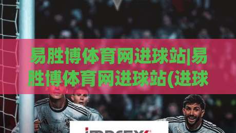 易胜博体育网进球站|易胜博体育网进球站(进球数据)如何读懂足球比赛节奏与进攻信号-网上热门买球网俱乐部中水入口无解说半场波胆登录