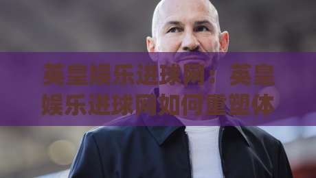 英皇娱乐进球网:英皇娱乐进球网如何重塑体育资讯体验?(英皇娱乐进球网)背后的内容逻辑-网上热门进球网无广告全场录像公司比分下盘无需登录