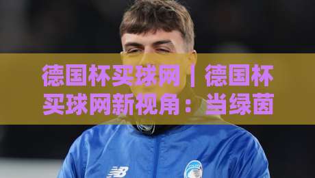 德国杯买球网|德国杯买球网新视角:当绿茵激情遇上数据洞察,德国杯买球网带你读懂赛场节奏-最大权威网页比球站无需注册观看解说让球盘高清技巧