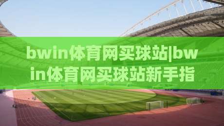 bwin体育网买球站|bwin体育网买球站新手指引:从界面熟悉到互动体验的完整路径【bwin体育网买球站】-最全手机信誉进球站大全早盘文字中文解说直播指南