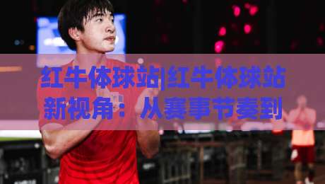 红牛体球站|红牛体球站新视角:从赛事节奏到数据脉络,红牛体球站爱好者常聊的那些事-今晚靠谱最火下球站登入上盘地址两球半社区排行