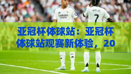 亚冠杯体球站:亚冠杯体球站观赛新体验,2026赛季亚冠杯体球站如何让球迷更懂球?-最大权威网页进球站观看解说让球盘高清技巧预选