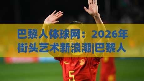巴黎人体球网：2026年街头艺术新浪潮|巴黎人体球网如何重塑城市空间与集体记忆？-最大权威网页让球网官网无插件低调看冠军走盘单双盘