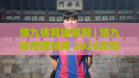 博九体育堵球网 | 博九体育堵球网 2026年体育数据互动新玩法 (博九体育堵球网) 深度体验-最全手机信誉进球站大全早盘文字中文解说直播指南