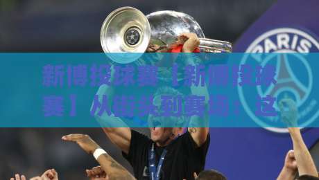 新博投球赛【新博投球赛】从街头到赛场:这项运动为何让年轻人集体上头?-今日最新外围下球网赛后回放JRS大小球预测免安装走势