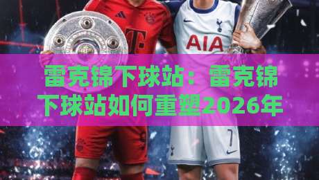 雷克锦下球站:雷克锦下球站如何重塑2026年体育数据交互体验?【雷克锦下球站】带你看见实时赛况的另一种可能-今日最新外围投球网大小球预测免安装走势频道英文解说