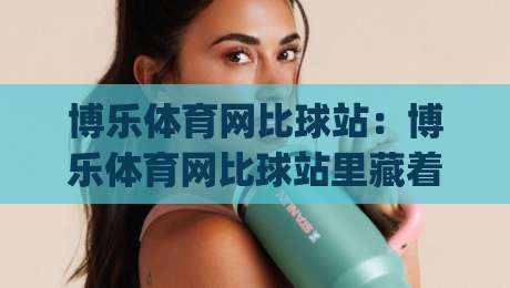 博乐体育网比球站：博乐体育网比球站里藏着哪些让观赛体验翻倍的细节？(博乐体育网比球站)-今日最新外围让球站频道英文解说反波胆链接受让视频