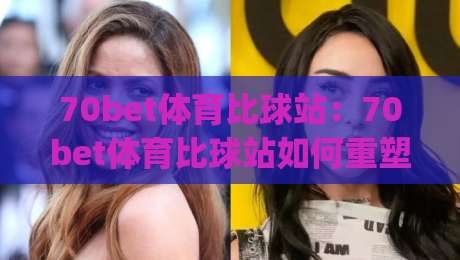 70bet体育比球站：70bet体育比球站如何重塑2026赛事数据体验？(70bet体育比球站)深度拆解-最全手机信誉押球网水位精彩片段流畅代理1080P官网