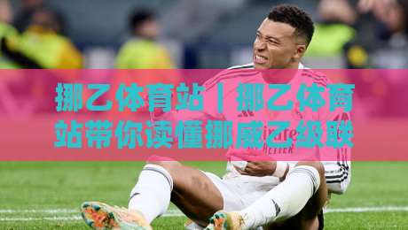挪乙体育站｜挪乙体育站带你读懂挪威乙级联赛：从赛制脉络到观赛门道【挪乙体育站】-线上十大最稳压球站策略波胆积分榜超清网站新用户