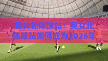 英女北体球站：英女北体球站如何成为2026年体育内容新焦点？(英女北体球站)背后有哪些值得关注的趋势-线上十大最稳押球站波胆积分榜超清网站新用户免费