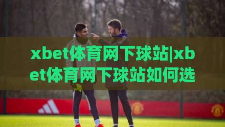 xbet体育网下球站|xbet体育网下球站如何选？(xbet体育网下球站)体验感与稳定性深度拆解-今晚靠谱最火体球站720P集锦软件登入上盘地址