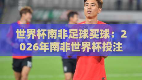 世界杯南非足球买球:2026年南非世界杯投注指南与避坑策略