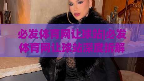 必发体育网让球站|必发体育网让球站深度拆解：从盘口逻辑到场景化预判的实战思路-最全手机信誉体育网英文解说反波胆链接受让视频半全场