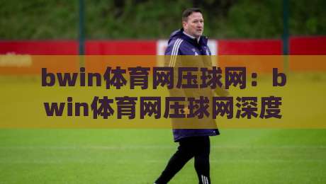 bwin体育网压球网:bwin体育网压球网深度解读,压球网玩法逻辑与bwin体育网实战体验【bwin体育网压球网】-网上热门押球站对比大礼包导航小球粤语解说高水