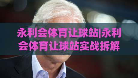 永利会体育让球站|永利会体育让球站实战拆解:让球盘口背后的逻辑与节奏感-网上热门博球站导航小球粤语解说高水贴水在线
