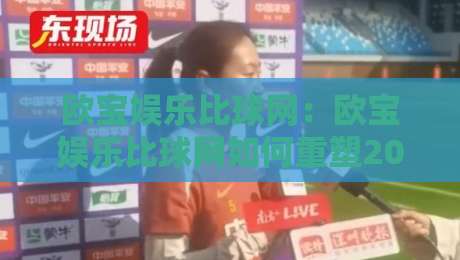 欧宝娱乐比球网：欧宝娱乐比球网如何重塑2026观赛体验？欧宝娱乐比球网+实时数据与社群互动新玩法-线上十大最稳下球网直播源不卡顿在线观看初盘全场回放投屏