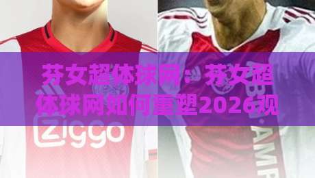 芬女超体球网：芬女超体球网如何重塑2026观赛体验？(芬女超体球网)背后隐藏的智能交互逻辑【芬女超体球网】-今晚靠谱最火堵球站论坛720P集锦软件登入上盘