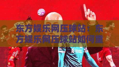 东方娱乐网压球站：东方娱乐网压球站如何重塑互动娱乐新体验？东方娱乐网压球站背后的场景化预判逻辑-最全手机信誉比球网1080P官网无插件低调看冠军走盘