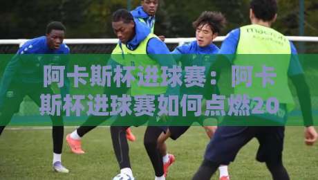 阿卡斯杯进球赛：阿卡斯杯进球赛如何点燃2026赛季？【阿卡斯杯进球赛】从街头到聚光灯的破门艺术-线上十大最稳让球网升盘在线看评级时间推荐直播源