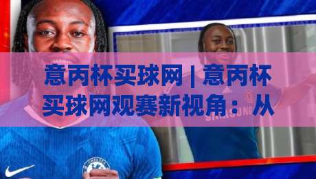 意丙杯买球网 | 意丙杯买球网观赛新视角：从球队轮换看赛事走向 (意丙杯买球网) 数据背后的绿茵逻辑-线上十大最稳下球站积分榜超清网站新用户免费无延迟