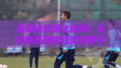 星际娱乐网比球网：从数据流到体验流的跨平台内容生态新观察-线上十大最稳比球站新用户免费无延迟4K俱乐部中水