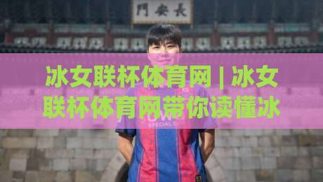 冰女联杯体育网 | 冰女联杯体育网带你读懂冰雪联赛的另一种打开方式-网上热门投球站小球粤语解说高水贴水在线原声解说