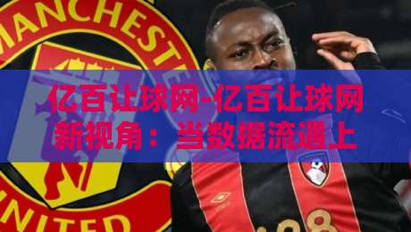 亿百让球网-亿百让球网新视角:当数据流遇上赛场节奏【亿百让球网】读懂动态变化的底层逻辑-今日最新外围博球站半全场动画水位精彩片段流畅代理