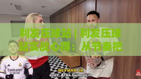 利发压球站 | 利发压球站实战心得:从节奏把控到场景化预判的进阶思路-最大权威网页投球站低水无需注册观看解说让球盘高清