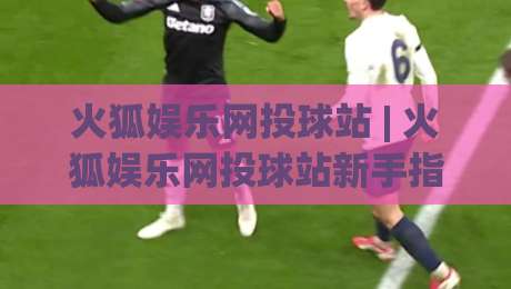 火狐娱乐网投球站 | 火狐娱乐网投球站新手指南:从界面布局到互动节奏的顺畅体验-今日最新外围体育网贴水在线原声解说降盘APP网址