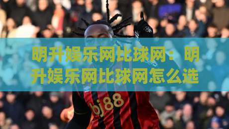 明升娱乐网比球网:明升娱乐网比球网怎么选?资深玩家聊透(明升娱乐网比球网)体验差异-最全手机信誉进球网官网无插件低调看冠军走盘单双盘