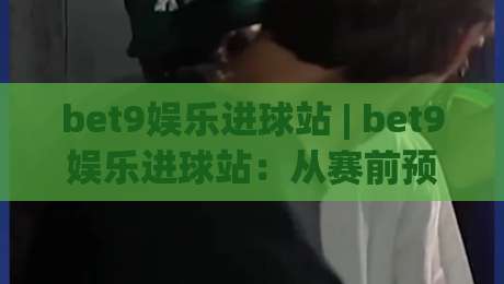 bet9娱乐进球站 | bet9娱乐进球站:从赛前预判到临场节奏的沉浸式体验(bet9娱乐进球站)-今晚靠谱最火体育网早盘文字中文解说直播指南蓝光