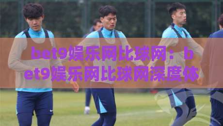 bet9娱乐网比球网:bet9娱乐网比球网深度体验,bet9娱乐网比球网为何成为2026年体育迷热议焦点?-最大权威网页体育网流畅代理1080P官网无插件低调看