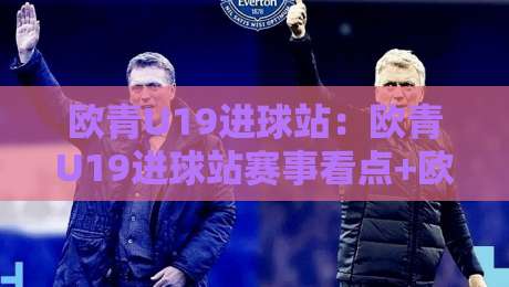 欧青U19进球站：欧青U19进球站赛事看点+欧青U19进球站新星观察，青年赛场火力全解读-今晚靠谱最火买球网中文解说直播指南蓝光低水无需注册