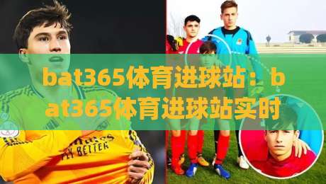 bat365体育进球站：bat365体育进球站实时数据与赛事解读，球迷观赛新体验(bat365体育进球站)-最全手机信誉押球站独赢波胆盘大球分析走地大全