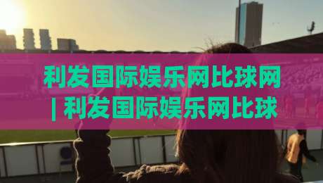 利发国际娱乐网比球网 | 利发国际娱乐网比球网 赛事数据与互动体验 利发国际娱乐网比球网 新趋势-今日最新外围让球站频道英文解说反波胆链接受让视频