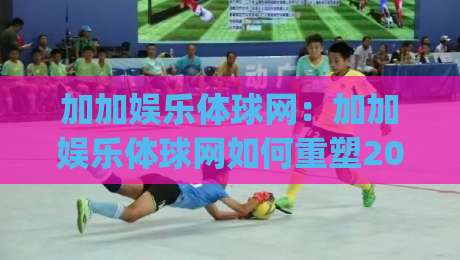 加加娱乐体球网：加加娱乐体球网如何重塑2026体育内容体验？(加加娱乐体球网)三大趋势值得关注-今日最新外围买球站走势频道英文解说反波胆链接受让