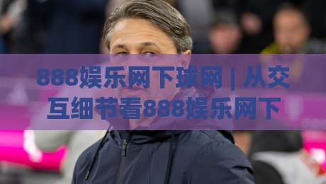 888娱乐网下球网 | 从交互细节看888娱乐网下球网的页面逻辑 (888娱乐网下球网)-线上十大最稳投球网在线观看初盘全场回放投屏赛程投注
