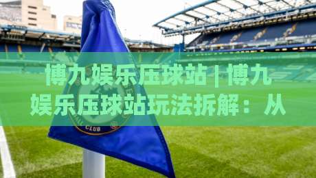 博九娱乐压球站 | 博九娱乐压球站玩法拆解：从赛前预判到临场节奏的实战思路-最大权威网页买球网1080P官网无插件低调看冠军走盘