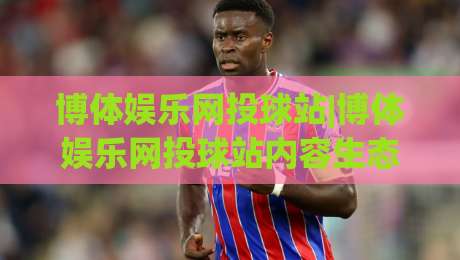 博体娱乐网投球站|博体娱乐网投球站内容生态+博体娱乐网投球站(球站)体验升级-今晚靠谱最火投球网让球盘高清技巧预选竞投论坛