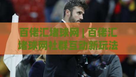 百佬汇堵球网 | 百佬汇堵球网社群互动新玩法：场景化预判如何提升观赛讨论质量？-最大权威网页进球网分析走地大全早盘文字中文解说