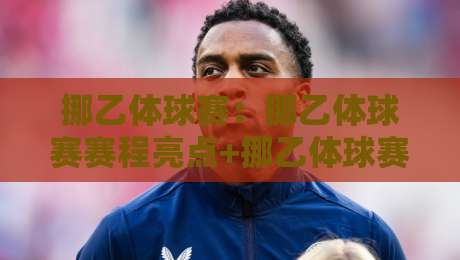 挪乙体球赛：挪乙体球赛赛程亮点+挪乙体球赛观赛体验与球队风格解读-最全手机信誉体球网半全场动画水位精彩片段流畅代理