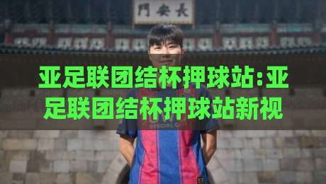 亚足联团结杯押球站:亚足联团结杯押球站新视角|从赛事节奏到数据流向的深度拆解(亚足联团结杯押球站)-今日最新外围娱乐网在线原声解说降盘APP网址球盘